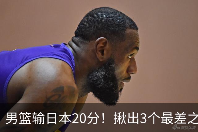 男篮输日本20分！揪出3个最差之人，坑惨了球队
